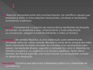 Lei - Relação necessária entre dois acontecimentos. Lei científica: aquela que
estabelece entre os fatos relações mensuráveis, universais e necessárias,
autorizando a previsão.
Lei Moral - Compreende o conjunto de normas éticas resultantes da situação
do homem na realidade e que, anteriormente a toda estipulação
ou convenção, obrigam fundamentalmente a todos os homens.
Lei Natural - Em sentido filosófico, é uma ordenação para determinada
atividade insita nas coisas naturais. Recebe o nome de lei, porque por meio
desta disposição foi dada aos seres da natureza uma necessidade para
operar, necessidade diversa, segundo a natureza da coisa: é diferente no
domínio inorgânico, no orgânico e no humano-espiritual. Neste último
domínio, lei natural eqüivale a lei moral natural; sua necessidade consiste
no dever da obrigação.
Liberalismo - Doutrina que preconiza a liberdade política ou a liberdade de
consciência.
 