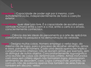 Liberdade - Capacidade de poder agir por si mesmo, com
autodeterminação, independentemente de toda a coerção
exterior.
Livre-Arbítrio quer dizer juízo livre. É a capacidade de escolha pela
vontade humana entre o bem e o mal, entre o certo e o errado,
conscientemente conhecidos.
Lógica - Ciência das leis ideais do pensamento e a arte de aplicá-los
corretamente na pesquisa e na demonstração da verdade.
Logos - Designa muitas coisas. Homero emprega o verbo lego, da
mesma raiz de logos, para o processo de recolher alimentos, armas
e ossos, para reunir homens. Cada uma dessas operações implica
comportamento criterioso; não se reúnem armas, por exemplo, sem
as distinguir de outros objetos. Concomitantemente, logossignifica
uma reunião de coisas sob determinado critério. Armas misturadas
com ossos sem critério algum não formariam logos, provocariam
sentimento de desordem, caos. Logos corresponde, portanto, ao
com-um, não de palavras apenas mas também de seres.Fala-se
também em discurso, verbo
 