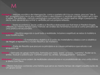 Maiêutica - Método socrático de interrogação, como a parteira dá à luz os corpos, procura “dar à
luz” os espíritos para levar seus interlocutores a descobrirem a verdade que eles trazem em si sem
o saber. Por extensão, método pedagógico que permite ao mestre apenas dirigir a pesquisa do
aluno, este devendo encontrar a verdade por sua própria reflexão.
Marxismo - Teoria econômica, social, política e filosófica elaborada por Karl Marx e Friedrich Engels,
utilizada ao mesmo tempo como método de análise dos fenômenos sociais e como princípios de
uma prática revolucionária.
Materialismo - Doutrina segundo a qual toda a realidade, inclusive a espiritual, se reduz à matéria e
suas modificações.
Materialismo Dialético - O materialismo dialético é a união do materialismo clássico com a dialética
de Hegel, e representa o núcleo filosófico do marxismo.
Metafísica - Parte da filosofia que procura os princípios e as causas primeiras e que estuda o ser
enquanto ser.
Método - Derivado do grego methodos, formado por meta, "para", e hodos, "caminho". Poder-se-ia,
então, traduzir a palavra por "caminho para" ou, então, "prosseguimento", "pesquisa".
Misticismo - Crença numa ordem de realidades sobrenaturais e na possibilidade de uma união íntima
e direta com Deus.
Mito - Relato fabuloso contando uma história que serve ao mesmo tempo de origem e justificação de
um grupo social.
 