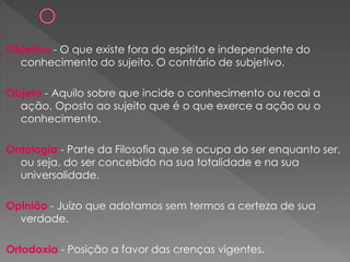 Objetivo - O que existe fora do espírito e independente do
conhecimento do sujeito. O contrário de subjetivo.
Objeto - Aquilo sobre que incide o conhecimento ou recai a
ação. Oposto ao sujeito que é o que exerce a ação ou o
conhecimento.
Ontologia - Parte da Filosofia que se ocupa do ser enquanto ser,
ou seja, do ser concebido na sua totalidade e na sua
universalidade.
Opinião - Juízo que adotamos sem termos a certeza de sua
verdade.
Ortodoxia - Posição a favor das crenças vigentes.
 