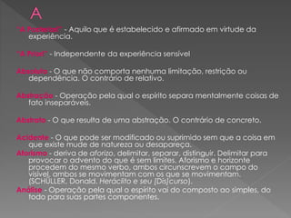 “A Posteriori” - Aquilo que é estabelecido e afirmado em virtude da
experiência.
“A Priori” - Independente da experiência sensível
Absoluto - O que não comporta nenhuma limitação, restrição ou
dependência. O contrário de relativo.
Abstração - Operação pela qual o espírito separa mentalmente coisas de
fato inseparáveis.
Abstrato - O que resulta de uma abstração. O contrário de concreto.
Acidente - O que pode ser modificado ou suprimido sem que a coisa em
que existe mude de natureza ou desapareça.
Aforismo - deriva de aforizo, delimitar, separar, distinguir. Delimitar para
provocar o advento do que é sem limites. Aforismo e horizonte
procedem do mesmo verbo, ambos circunscrevem o campo do
visível, ambos se movimentam com os que se movimentam.
(SCHÜLLER, Donald. Heráclito e seu [Dis]curso).
Análise - Operação pela qual o espírito vai do composto ao simples, do
todo para suas partes componentes.
 