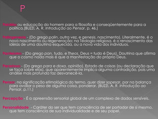 Paidéia ou educação do homem para a filosofia e conseqüentemente para a
política.(BUZZI, A. R. Introdução ao Pensar, p. 46.)
Palingenesia - (Do grego palin, outra vez, e genesis, nascimento). Literalmente, é o
novo nascimento ou regeneração; na Teologia religiosa, é o renascimento das
idéias de uma doutrina esquecida, ou a nova vida dos indivíduos.
Panteísmo - (Do grego pan, tudo, e Theos, Deus = tudo é Deus). Doutrina que afirma
que o cosmo nada mais é que a manifestação do próprio Deus.
Paradoxo - (Do grego para e doxa, opinião). Estado de coisas (ou declaração que
se faça sobre elas), que aparentemente implica alguma contradição, pois uma
análise mais profunda faz desvanecê-la.
Pensar, na significação etimológica do termo, quer dizer sopesar, por na balança
para avaliar o peso de alguma coisa, ponderar. (BUZZI, A. R. Introdução ao
Pensar, p.11.)
Percepção - É a apreensão sensorial global de um complexo de dados sensíveis.
Personalidade - Caráter do ser que tem consciência de ser portador de si mesmo,
que tem consciência de sua individualidade e de seu papel.
 