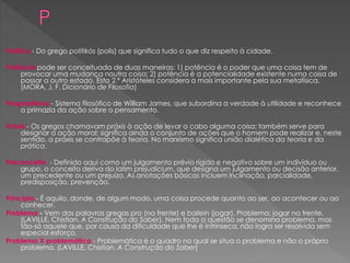 Política - Do grego politikós (polis) que significa tudo o que diz respeito à cidade.
Potência pode ser conceituada de duas maneiras: 1) potência é o poder que uma coisa tem de
provocar uma mudança noutra coisa; 2) potência é a potencialidade existente numa coisa de
passar a outro estado. Esta 2.ª Aristóteles considera a mais importante pela sua metafísica.
(MORA, J. F. Dicionário de Filosofia)
Pragmatismo - Sistema filosófico de William James, que subordina a verdade à utilidade e reconhece
a primazia da ação sobre o pensamento.
Práxis - Os gregos chamavam práxis à ação de levar a cabo alguma coisa; também serve para
designar a ação moral; significa ainda o conjunto de ações que o homem pode realizar e, neste
sentido, a práxis se contrapõe à teoria. No marxismo significa união dialética da teoria e da
prática.
Preconceito - Definido aqui como um julgamento prévio rígido e negativo sobre um indivíduo ou
grupo, o conceito deriva do latim prejudicium, que designa um julgamento ou decisão anterior,
um precedente ou um prejuízo. As anotações básicas incluem inclinação, parcialidade,
predisposição, prevenção.
Princípio - É aquilo, donde, de algum modo, uma coisa procede quanto ao ser, ao acontecer ou ao
conhecer.
Problema - Vem das palavras gregas pro (na frente) e ballein (jogar). Problema: jogar na frente.
(LAVILLE, Chistian. A Construção do Saber). Nem toda a questão se denomina problema, mas
tão-só aquele que, por causa da dificuldade que lhe é intrínseca, não logra ser resolvida sem
especial esforço.
Problema X problemática - Problemática é o quadro no qual se situa o problema e não o próprio
problema. (LAVILLE, Chistian. A Construção do Saber)
 