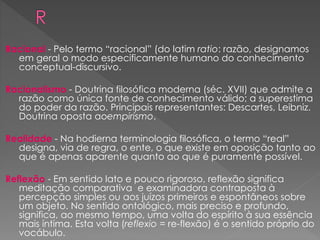 Racional - Pelo termo “racional” (do latim ratio: razão, designamos
em geral o modo especificamente humano do conhecimento
conceptual-discursivo.
Racionalismo - Doutrina filosófica moderna (séc. XVII) que admite a
razão como única fonte de conhecimento válido; a superestima
do poder da razão. Principais representantes: Descartes, Leibniz.
Doutrina oposta aoempirismo.
Realidade - Na hodierna terminologia filosófica, o termo “real”
designa, via de regra, o ente, o que existe em oposição tanto ao
que é apenas aparente quanto ao que é puramente possível.
Reflexão - Em sentido lato e pouco rigoroso, reflexão significa
meditação comparativa e examinadora contraposta à
percepção simples ou aos juízos primeiros e espontâneos sobre
um objeto. No sentido ontológico, mais preciso e profundo,
significa, ao mesmo tempo, uma volta do espírito à sua essência
mais íntima. Esta volta (reflexio = re-flexão) é o sentido próprio do
vocábulo.
 