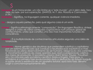 Salvação é um transcender, um não limitar-se a "este mundo", um ir além dele, fora
dele, ou nele, por sua superação. (SANTOS, M. F. dos. Filosofia e Cosmovisão,
p.26.)
Sensação - Significa, na linguagem corrente, qualquer vivência imediata.
Ser - designa aquela perfeição, pela qual alguma coisa é um ente.
Síntese - Significa etimologicamente “composição”. Em linguagem filosófica, síntese
designa a união de vários conteúdos cognoscitivos num produto global de
conhecimento, união que constitui uma das mais importantes funções da
consciência.
Sistema - É a multiplicidade de conhecimentos articulados segundo uma idéia de
totalidade.
Socialismo - Nome genérico das doutrinas que pretendem substituir o capitalismo
por um sistema planificado que conduza a resultados mais eqüitativos e mais
favoráveis ao pleno desenvolvimento do ser humano. Designação das correntes
e movimentos políticos da classe operária que visam a propriedade coletiva
dos meios de produção. O socialismo utópico (Saint Simon, Fourier, Proudhon
etc.) foi criticado pelo socialismo científico (Marx e Engels). Para Marx, o
socialismo é a primeira fase revolucionária após a destruição do Estado burguês
e supõe ainda a existência de um aparelho estatal; após esta fase, deveria
surgir o comunismopropriamente dito.
 