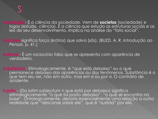 Sociologia - É a ciência da sociedade. Vem de societas (sociedade) e
logos (estudo, ciência). É a ciência que estuda as estruturas sociais e as
leis de seu desenvolvimento. Implica na análise do “fato social”.
Sócrates significa força (krátos) que salva (sôs). (BUZZI, A. R. Introdução ao
Pensar, p. 41.)
Sofisma - É um raciocínio falso que se apresenta com aparência de
verdadeiro.
Substância - Etimologicamente, é “que está debaixo” ou o que
permanece debaixo das aparências ou dos fenômenos. Substância é o
que tem seu ser, não em outro, mas em si ou por si. O contrário de
acidente.
Sujeito - (Do latim subiectum = que está por debaixo) significa
etimologicamente “o que foi posto debaixo”, “o que se encontra na
base”. Ontologicamente, denota essencialmente uma relação a outra
realidade que “descanse sobre ele”, que é “sustida” por ele.
 