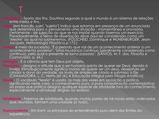 Teleologia - Teoria dos fins. Doutrina segundo a qual o mundo é um sistema de relações
entre meios e fins.
Tema [em francês, sujet, "sujeito"] indica que estamos em presença de um enunciado
que determina para o pensamento uma situação - momentânea e provisória,
certamente - de sujeição ao que se nos impõe quando fazemos um exercício.
Paradoxalmente, o tema de dissertação deve aqui ser considerado como um
"Mestre" ao qual no submetemos. (FOLSCHEID, Dominique e WUNENBURGER, Jean-
Jacques. Metodologia Filosófica,p.172.)
Tempo é meio da sucessão. "É o período que vai de um acontecimento anterior a um
acontecimento posterior". "Uma mudança contínua (geralmente considerada como
contínua), pela qual o presente se torna passado". (SANTOS, M. F. dos. Filosofia e
Cosmovisão, p. 66.)
Teologia - É a ciência que tem Deus por objeto.
Teomania - designa a atitude que o ser humano adota de querer ser Deus, devido à
inveja. Etimologicamente significa mania de querer ser um deus, desejando ser
criador e dono da verdade, ao invés de simples ser criado e submisso a Ele.
(CHAMADOIRA, L. C. Netto.[et al.] A Educação Integral pela Trilogia Analítica)
Teoria - O vocábulo “teoria” é usado, as mais das vezes em oposição a prática,
significando neste caso, o conhecimento puro, a pura consideração contemplativa;
ao passo que prática designa qualquer espécie de atividade fora do conhecimento,
especialmente a atividade dirigida ao exterior.
Totalidade - Falamos de totalidade, quando muitas partes de tal modo estão ordenadas
que, reunidas, formam uma unidade (o todo).
Transcendente - Em Kant, os princípios do entendimento puro além dos limites da
experiência.
 