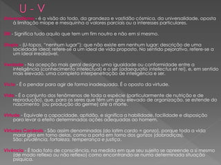 Universalismo - é a visão do todo, da grandeza e vastidão cósmica, da universalidade, oposta
à limitação míope e mesquinha a valores parciais ou a interesses particulares.
Útil - Significa tudo aquilo que tem um fim noutro e não em si mesmo.
Utopia - (U-topos, “nenhum lugar”): que não existe em nenhum lugar; descrição de uma
sociedade ideal; refere-se a um ideal de vida proposto. No sentido pejorativo, refere-se a
um ideal irrealizável.
Verdade - Na acepção mais geral designa uma igualdade ou conformidade entre a
inteligência (conhecimento intelectual) e o ser (adaequatio intellectus et rei), e, em sentido
mais elevado, uma completa interpenetração de inteligência e ser.
Vício - É o pendor para agir de forma inadequada. É o oposto da virtude.
Vida - É o conjunto dos fenômenos de toda a espécie (particularmente de nutrição e de
reprodução), que, para os seres que têm um grau elevado de organização, se estende do
nascimento (ou produção do germe) até a morte.
Virtude - Equivale a capacidade, aptidão, e significa a habilidade, facilidade e disposição
para levar a efeito determinadas ações adequadas ao homem.
Virtudes Cardeais - São assim denominadas (do latim cardo = gonzo), porque toda a vida
moral gira em torno delas, como a porta em torno dos gonzos (dobradiças).
São: prudência, fortaleza, temperança e justiça.
Vivência - É todo fato de consciência, na medida em que seu sujeito se apreende a si mesmo
(de modo reflexo ou não reflexo) como encontrando-se numa determinada situação
psíquica.
 