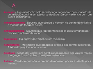 Analogia - Argumentação pela semelhança, segundo a qual, do fato de
um atributo convir a um sujeito, se deduz a sua conveniência com um
sujeito semelhante.
Antropocentrismo - Doutrina que coloca o homem no centro do universo
e medida de todas as coisas.
Antropomorfismo - Doutrina que representa todos os seres tomando por
modelo a natureza humana.
Argumento - É a expressão verbal de um raciocínio.
Automatismo - Movimento que escapa à direção dos centros superiores.
Atividade psíquica inconsciente.
Axiologia - Teoria dos valores em geral, especialmente dos valores morais
(do grego “axios”: valioso, desejável, estimado)
Axioma - Verdade que não se precisa demonstrar, por ser evidente por si
mesma.
 