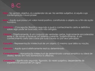 Belo - No sentido objetivo, é o esplendor do ser. No sentido subjetivo, é aquilo cuja
contemplação causa prazer.
Bem - Aquilo que possui um valor moral positivo, constituindo o objeto ou o fim da ação
humana.
Ceticismo - Concepção filosófica segundo a qual o conhecimento certo e definitivo
sobre algo pode ser buscado, mas não atingido.
Ciência - Objetivamente, é um conjunto de verdades certas, logicamente encadeadas
entre si, de modo a fornecer um sistema coerente. Subjetivamente, é um
conhecimento certo das coisas por suas causas ou por seus princípios.
Conceito - Representação intelectual de um objeto. O mesmo que idéia ou noção.
Concreto - Aquilo que é efetivamente real ou determinado.
Conhecimento - Apropriação intelectual de determinado campo empírico ou ideal de
dados, tendo em vista dominá-los e utilizá-los.
Conotação - Significado segundo, figurado, às vezes subjetivo, dependente de
experiência pessoal de um signo.
 