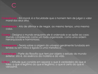 Consciência - Em moral, é a faculdade que o homem tem de julgar o valor
moral dos seus atos.
Contradição - Ato de afirmar e de negar, ao mesmo tempo, uma mesma
coisa.
Cosmo - Designa o mundo enquanto ele é ordenado e se opõe ao caos:
mundo considerado como um todo organizado, como uma ordem
hierarquizada e harmoniosa.
Cosmogonia - Teoria sobre a origem do universo geralmente fundada em
lendas ou em mitos e ligada a uma metafísica.
Cosmologia - Parte da filosofia que tem por objeto o estudo do mundo
exterior, isto é, da essência da matéria e da vida.
Crítica - Atitude que consiste em separar o que é verdadeiro do que é
falso, o que é legítimo do que é ilegítimo, o que é certo do que é
verossímil.
 