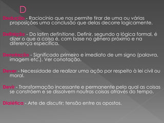 Dedução - Raciocínio que nos permite tirar de uma ou várias
proposições uma conclusão que delas decorre logicamente.
Definição - Do latim definitione. Definir, segundo a lógica formal, é
dizer o que a coisa é, com base no gênero próximo e na
diferença específica.
Denotação - Significado primeiro e imediato de um signo (palavra,
imagem etc.). Ver conotação.
Dever - Necessidade de realizar uma ação por respeito à lei civil ou
moral.
Devir - Transformação incessante e permanente pela qual as coisas
se constróem e se dissolvem noutras coisas através do tempo.
Dialética - Arte de discutir; tensão entre os opostos.
 