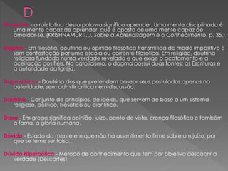 Disciplina - a raiz latina dessa palavra significa aprender. Uma mente disciplinada é
uma mente capaz de aprender, que é oposto de uma mente capaz de
amoldar-se. (KRISHNAMURTI, J. Sobre a Aprendizagem e o Conhecimento, p. 35.)
Dogma - Em filosofia, doutrina ou opinião filosófica transmitida de modo impositivo e
sem contestação por uma escola ou corrente filosófica. Em religião, doutrina
religiosa fundada numa verdade revelada e que exige o acatamento e a
aceitação dos fiéis. No catolicismo, o dogma possui duas fontes: as Escrituras e
a autoridade da Igreja.
Dogmatismo - Doutrina dos que pretendem basear seus postulados apenas na
autoridade, sem admitir crítica nem discussão.
Doutrina - Conjunto de princípios, de idéias, que servem de base a um sistema
religioso, político, filosófico ou científico.
Doxa - Em grego significa opinião, juízo, ponto de vista, crença filosófica e também
a fama, a glória humana.
Dúvida - Estado da mente em que não há assentimento firme sobre um juízo, por
que se teme ser falso.
Dúvida Hiperbólica - Método de conhecimento que tem por objetivo descobrir a
verdade (Descartes).
 