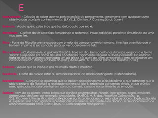 Especulação - Criação do saber apenas pelo exercício do pensamento, geralmente sem qualquer outro
objetivo que o próprio conhecimento.. (LAVILLE, Chistian. A Construção do Saber)
Essência - Aquilo que a coisa é ou que faz dela aquilo que ela é.
Eternidade - Caráter do ser subtraído à mudança e ao tempo. Posse indivisível, perfeita e simultânea de uma
vida sem fim.
Ética - Parte da Filosofia que se ocupa com o valor do comportamento humano. Investiga o sentido que o
homem imprime à sua conduta para ser verdadeiramente feliz.
Ética e Moral - Curiosamente, a palavra "ética" é, hoje em dia, bem aceita nos discursos, enquanto o termo
"moral" é rejeitado em nome de uma conotação vagamente religiosa ou bem-pensante. No entanto,
trata-se de dois sinônimos, derivados um do grego e o outro do latim, evocando a arte de escolher um
comportamento, distinguir o bem do mal. (JACQUARD, A. Filosofia para não Filósofos, p. 37.)
Evidente - Aquilo que se impõe a nós de modo direto e imediato.
Existência - O fato de a coisa estar aí, sem necessidade, de modo contingente (existencialismo).
Existencialismo - Conjunto de doutrinas que se opõem ao racionalismo e ao idealismo e que admitem que o
objeto próprio da filosofia é a realidade existencial, isto é, existência concreta e vivida, e que o único
meio que possuímos para entrar em contato com ela consiste no sentimento ou emoção.
Explicar, vem de ex-plicare, verbo latino que significa desembrulhar. Plicare, fazer pregas, rugas, explicare,
desenrugar, desfazer, por exemplo, um pacote. (SANTOS, M. F. dos. Filosofia e Cosmovisão, p.
20.). Plica em latim significa dobra. Ex-plicare significa desdobrar, ou seja, abrir as dobras. Explicação, isto
é, explicar uma coisa significa reproduzir discursivamente, na mente e no discurso, o desdobramento de
uma determinada coisa.(CIRNE-LIMA, C. Dialética para Principiantes)
 