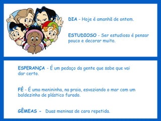 DIA  - Hoje é amanhã de ontem. ESTUDIOSO  - Ser estudioso é pensar pouco e decorar muito. ESPERANÇA  - É um pedaço da gente que sabe que vai dar certo. FÉ  - É uma menininha, na praia, esvaziando o mar com um baldezinho de plástico furado. GÊMEAS -  Duas meninas de cara repetida. 