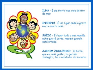 ILHA  - É um morro que caiu dentro do mar. INFERNO  - É um lugar onde a gente morre muito mais. JUÍZO  - É fazer tudo o que mamãe acha que tá certo, mesmo quando está errado. JARDIM ZOOLÓGICO  – O bicho que eu mais gostei, no jardim zoológico, foi o vendedor de sorvete. 