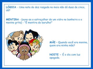 LÓGICA  - Uma nota de dez rasgada no meio não dá duas de cinco, dá? MENTIRA  - (ouve-se o estraçalhar de um vidro no banheiro e o menino grita) - "É mentira do barulho!” MÃE  – Quando você era menina, quem era minha mãe? NOITE -  É o dia com luz apagada. 