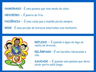 NAMORADO  - É uma pessoa que tem medo do claro. NEVOEIRO -  É poeira do frio. PACIÊNCIA -  É uma coisa que a mamãe perde sempre. REDE  - É uma porção de buracos amarrados com barbante. REFLEXO -  É quando a água do lago se veste de árvores. RELÂMPAGO  - É um barulho rabiscando o céu. SAUDADE -  É quando uma pessoa que devia estar perto está longe. 
