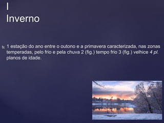  1 estação do ano entre o outono e a primavera caracterizada, nas zonas
temperadas, pelo frio e pela chuva 2 (fig.) tempo frio 3 (fig.) velhice 4 pl.
planos de idade.
I
Inverno
 