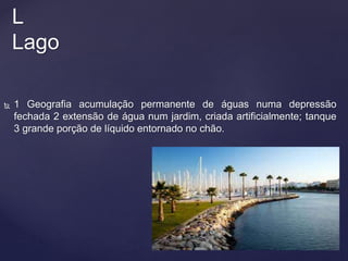  1 Geografia acumulação permanente de águas numa depressão
fechada 2 extensão de água num jardim, criada artificialmente; tanque
3 grande porção de líquido entornado no chão.
L
Lago
 