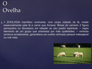  1 ZOOLOGIA mamífero ruminante, com corpo coberto de lã, criado
essencialmente pela lã e carne que fornece; fêmea do carneiro 2 figura
paroquiano ou diocesano em relação ao seu pastor espiritual; ~ negra
elemento de um grupo que sobressai por más qualidades; ~ ronhosa
(embora erradamente, generalizou-se ovelha ranhosa) pessoa indesejável
ou mal vista.
O
Ovelha
 