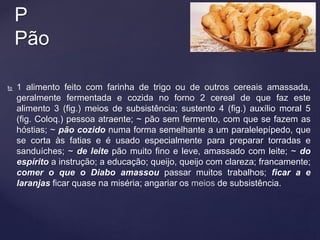  1 alimento feito com farinha de trigo ou de outros cereais amassada,
geralmente fermentada e cozida no forno 2 cereal de que faz este
alimento 3 (fig.) meios de subsistência; sustento 4 (fig.) auxílio moral 5
(fig. Coloq.) pessoa atraente; ~ pão sem fermento, com que se fazem as
hóstias; ~ pão cozido numa forma semelhante a um paralelepípedo, que
se corta às fatias e é usado especialmente para preparar torradas e
sanduíches; ~ de leite pão muito fino e leve, amassado com leite; ~ do
espírito a instrução; a educação; queijo, queijo com clareza; francamente;
comer o que o Diabo amassou passar muitos trabalhos; ficar a e
laranjas ficar quase na miséria; angariar os meios de subsistência.
P
Pão
 