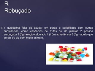  1 guloseima feita de açúcar em ponto e solidificado com outras
substâncias, como essências de frutas ou de plantas 2 pessoa
embuçada 3 (fig.) elogio calculado 4 (irón) advertência 5 (fig.) aquilo que
se faz ou diz com muito esmero.
R
Rebuçado
 