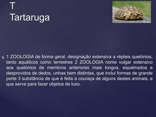  1 ZOOLOGIA de forma geral, designação extensiva a répteis quelónios,
tanto aquáticos como terrestres 2 ZOOLOGIA nome vulgar extensivo
aos quelónios de membros anteriores mais longos, espalmados e
desprovidos de dedos, unhas bem distintas, que inclui formas de grande
porte 3 substância de que é feita a couraça de alguns destes animais, e
que serve para fazer objetos de luxo.
T
Tartaruga
 