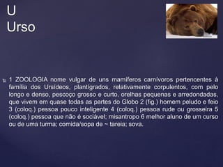  1 ZOOLOGIA nome vulgar de uns mamíferos carnívoros pertencentes à
família dos Ursídeos, plantígrados, relativamente corpulentos, com pelo
longo e denso, pescoço grosso e curto, orelhas pequenas e arredondadas,
que vivem em quase todas as partes do Globo 2 (fig.) homem peludo e feio
3 (coloq.) pessoa pouco inteligente 4 (coloq.) pessoa rude ou grosseira 5
(coloq.) pessoa que não é sociável; misantropo 6 melhor aluno de um curso
ou de uma turma; comida/sopa de ~ tareia; sova.
U
Urso
 