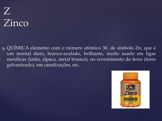  QUÍMICA elemento com o número atómico 30, de símbolo Zn, que é
um mental duro, branco-azulado, brilhante, muito usado em ligas
metálicas (latão, alpaca, metal branco), no revestimento do ferro (ferro
galvanizado), em canalizações, etc.
Z
Zinco
 