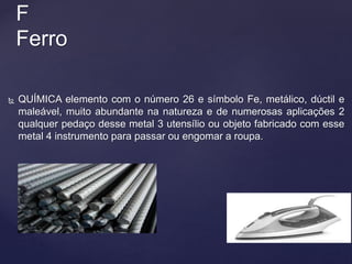  QUÍMICA elemento com o número 26 e símbolo Fe, metálico, dúctil e
maleável, muito abundante na natureza e de numerosas aplicações 2
qualquer pedaço desse metal 3 utensílio ou objeto fabricado com esse
metal 4 instrumento para passar ou engomar a roupa.
F
Ferro
 