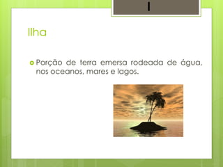 Ilha
 Porção de terra emersa rodeada de água,
nos oceanos, mares e lagos.
I
 