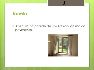 Janela
 Abertura na parede de um edifício, acima do
pavimento.
J
 