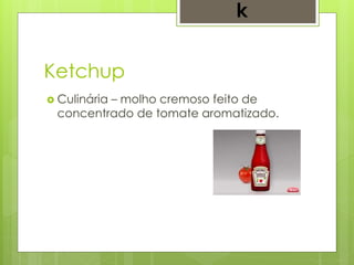 Ketchup
 Culinária – molho cremoso feito de
concentrado de tomate aromatizado.
k
 