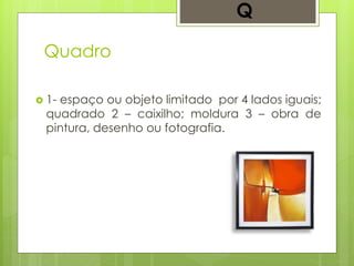 Quadro
 1- espaço ou objeto limitado por 4 lados iguais;
quadrado 2 – caixilho; moldura 3 – obra de
pintura, desenho ou fotografia.
Q
 