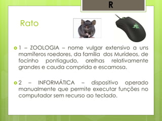 Rato
 1 – ZOOLOGIA – nome vulgar extensivo a uns
mamíferos roedores, da família dos Murídeos, de
focinho pontiagudo, orelhas relativamente
grandes e cauda comprida e escamosa.
 2 – INFORMÁTICA – dispositivo operado
manualmente que permite executar funções no
computador sem recurso ao teclado.
R
 
