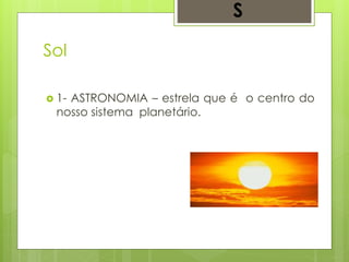 Sol
 1- ASTRONOMIA – estrela que é o centro do
nosso sistema planetário.
S
 