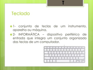 Teclado
 1- conjunto de teclas de um instrumento,
aparelho ou máquina.
 2- INFORMÁTICA – dispositivo periférico de
entrada que integra um conjunto organizado
das teclas de um computador.
T
 