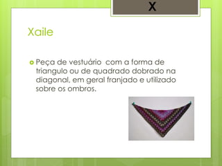 Xaile
 Peça de vestuário com a forma de
triangulo ou de quadrado dobrado na
diagonal, em geral franjado e utilizado
sobre os ombros.
X
 