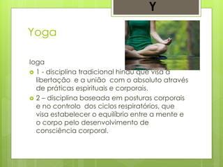 Yoga
Ioga
 1 - disciplina tradicional hindu que visa a
libertação e a união com o absoluto através
de práticas espirituais e corporais.
 2 – disciplina baseada em posturas corporais
e no controlo dos ciclos respiratórios, que
visa estabelecer o equilíbrio entre a mente e
o corpo pelo desenvolvimento de
consciência corporal.
Y
 