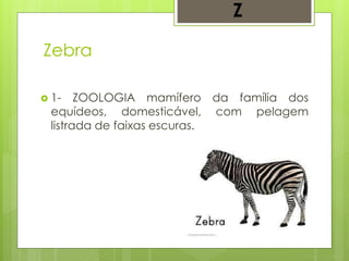 Zebra
 1- ZOOLOGIA mamífero da família dos
equídeos, domesticável, com pelagem
listrada de faixas escuras.
Z
 