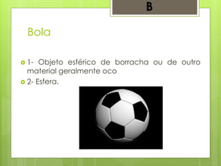 Bola
 1- Objeto esférico de borracha ou de outro
material geralmente oco
 2- Esfera.
B
 