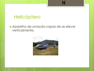 Helicóptero
 Aparelho de aviação capaz de se elevar
verticalmente.
H
 