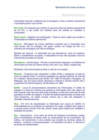 Dicionário de termos técnicos
Informática para Concursos
computador executa o software que é carregado e inicia o sistema operacional
e se prepara para o uso normal.
Boot disk -Um disquete que contém os arquivos-chave do sistema operacional
de um PC, e que poder ser utilizado para dar partida ou inicializar o
computador.
Boot record - (Registro de inicialização) - Parte do disco rígido que contém a
inicialização do sistema operacional.
Bounce - Mensagem de correio eletrônico avisando que a mensagem que
você enviou não foi entregue. Em geral, contém um código de erro e o
conteúdo da mensagem que não foi entregue.
Bps(bits per second) - A velocidade em que dispositivos, como os modems,
fazem a transferência de dados. A velocidade em bps não eqüivale à taxa de
transmissão de dados em bauds.
Broadband - (banda larga) - Permite a transmissão integrada e simultânea de
vários tipos de sinais ao mesmo tempo, tais como, voz, dados, imagens etc.
Broadcast -Uma transmissão enviada a mais de um receptor.
Browser - Programa para interpretar o códito HTML e apresentar na tela do
micro as páginas Web. O primerio navegador de páginas gráficas da Internet
foi o Mosaic, desenvolvido pelo NCSA. Em 1994 foi lançado o Navigator, da
Netscape, que em pouco tempo dominaria a Internet e reinaria sozinho até o
surgimento do Internet Explorer, da Microsoft, em 1996.
Buffer - Local de armazenamento temporário de informações. O buffer de
rolagem é a área da memória que guarda as informações que não cabem na
tela. Quando você rola uma tela muito comprida, a parte que você não vê está
guardada no buffer de rolagem. O buffer de teclado guarda todas as teclas que
você pressionou, na ordem correta, mesmo que a tela não apresente o
resultado instantaneamente.
Bug - Um erro de programação ou fabricação que causa um defeito na
funcionalidade de um programa ou hardware. Às vezes, o defeito não é grave e
o usuário pode conviver com ele. Outras vezes pode impedir por completo a
utilização do produto.
Bus - (barramento) - Uma série de linhas de hardware (condutores) usados
para a transferência de dados entre os componentes de um computador. Na
prática, um barramento é uma avenida que conecta as diversas partes do
sistema - inclusive o microprocessador, a controladora de disco, a memória e
as portas de entrada/saída.

10

 