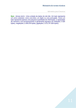 Dicionário de termos técnicos
Informática para Concursos
Byte - (binary term) - Uma unidade de dados de oito bits. Um byte representa
um único caractere, como uma letra, um dígito ou uma pontuação. Como um
byte representa apenas uma pequena quantidade de informação, a capacidade
de memória e de armazenamento é geralmente expressa em kilobytes (1.024
bytes), megabytes (1.048.576 bytes), gigabytes (1.073.741.824 bytes).

11

 