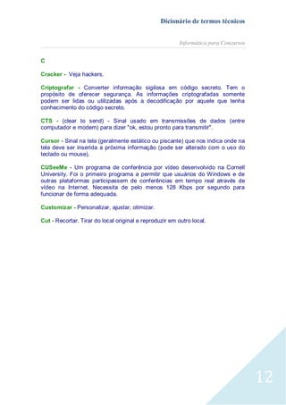Dicionário de termos técnicos
Informática para Concursos
C
Cracker - Veja hackers.
Criptografar - Converter informação sigilosa em código secreto. Tem o
propósito de oferecer segurança. As informações criptografadas somente
podem ser lidas ou utilizadas após a decodificação por aquele que tenha
conhecimento do código secreto.
CTS - (clear to send) - Sinal usado em transmissões de dados (entre
computador e modem) para dizer "ok, estou pronto para transmitir".
Cursor - Sinal na tela (geralmente estático ou piscante) que nos indica onde na
tela deve ser inserida a próxima informação (pode ser alterado com o uso do
teclado ou mouse).
CUSeeMe - Um programa de conferência por vídeo desenvolvido na Cornell
University. Foi o primeiro programa a permitir que usuários do Windows e de
outras plataformas participassem de conferências em tempo real através de
vídeo na Internet. Necessita de pelo menos 128 Kbps por segundo para
funcionar de forma adequada.
Customizar - Personalizar, ajustar, otimizar.
Cut - Recortar. Tirar do local original e reproduzir em outro local.

12

 