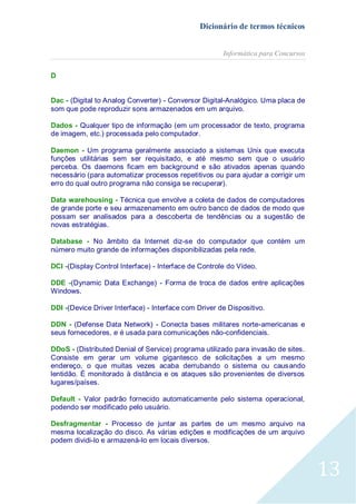 Dicionário de termos técnicos
Informática para Concursos
D
Dac - (Digital to Analog Converter) - Conversor Digital-Analógico. Uma placa de
som que pode reproduzir sons armazenados em um arquivo.
Dados - Qualquer tipo de informação (em um processador de texto, programa
de imagem, etc.) processada pelo computador.
Daemon - Um programa geralmente associado a sistemas Unix que executa
funções utilitárias sem ser requisitado, e até mesmo sem que o usuário
perceba. Os daemons ficam em background e são ativados apenas quando
necessário (para automatizar processos repetitivos ou para ajudar a corrigir um
erro do qual outro programa não consiga se recuperar).
Data warehousing - Técnica que envolve a coleta de dados de computadores
de grande porte e seu armazenamento em outro banco de dados de modo que
possam ser analisados para a descoberta de tendências ou a sugestão de
novas estratégias.
Database - No âmbito da Internet diz-se do computador que contém um
número muito grande de informações disponibilizadas pela rede.
DCI -(Display Control Interface) - Interface de Controle do Vídeo.
DDE -(Dynamic Data Exchange) - Forma de troca de dados entre aplicações
Windows.
DDI -(Device Driver Interface) - Interface com Driver de Dispositivo.
DDN - (Defense Data Network) - Conecta bases militares norte-americanas e
seus fornecedores, e é usada para comunicações não-confidenciais.
DDoS - (Distributed Denial of Service) programa utilizado para invasão de sites.
Consiste em gerar um volume gigantesco de solicitações a um mesmo
endereço, o que muitas vezes acaba derrubando o sistema ou caus ando
lentidão. É monitorado à distância e os ataques são provenientes de diversos
lugares/países.
Default - Valor padrão fornecido automaticamente pelo sistema operacional,
podendo ser modificado pelo usuário.
Desfragmentar - Processo de juntar as partes de um mesmo arquivo na
mesma localização do disco. As várias edições e modificações de um arquivo
podem dividi-lo e armazená-lo em locais diversos.

13

 