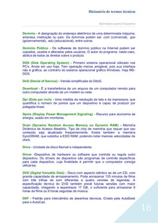 Dicionário de termos técnicos
Informática para Concursos
Domínio - A designação do endereço eletrônico de uma determinada máquina,
empresa, instituição ou país. Os domínios podem ser .com (comercial), .gov
(governamental), .edu (educacional), entre outros.
Domínio Público - Os softwares de domínio público na Internet podem ser
copiados, usados e alterados pelos usuários. O autor do programa, neste caso,
abdica de todos os direitos sobre o produto.
DOS (Disk Operating System) - Primeiro sistema operacional utilizado nos
PC's. Ainda em uso hoje. Tem operação menos amigável, pois sua interface
não é gráfica, ao contrário do sistema operacional gráfico Windows. Veja MSDOS.
DoS (Denial of Service) - Versão simplificada do DdoS.
Download - É a transferência de um arquivo de um computador remoto para
outro computador através de um modem ou rede.
Dpi (Dots per inch) - Uma medida da resolução da tela e da impressora, que
quantifica o número de pontos que um dispositivo é capaz de produzir por
polegada linear.
Dpms (Display Power Management Signaling) - Recurso para economia de
energia, usado em monitores.
Dram (Dynamic Random Access Memory ou Dynamic RAM) - Memória
Dinâmica de Acesso Aleatório. Tipo de chip de memória que requer que seu
conteúdo seja atualizado freqüentemente. Existe também a memória
SyncDRAM, que substitui a EDO RAM, podendo rodar maiores velocidades de
clock.
Drive - Unidade de disco flexível e independente.
Driver -Dispositivo de hardware ou software que controla ou regula outro
dispositivo. Os drivers de dispositivo são programas de controle específicos
para cada dispositivo, cuja finalidade é permitir que o computador consiga
utilizá-los.
DVD (Digital Versatile Disk) - Disco com aspecto idêntico ao de um CD, com
grande capacidade de armazenamento. Pode armazenar 135 minutos de filme
com três trilhas de som diferentes e quatro versões de legendas. A
especificação técnica do DVD também prevê futuras versões com maior
capacidade, chegando a espantosos 17 GB, o suficiente para armazenar 8
horas de filme ou 9 horas seguidas de música.
DXF - Padrão para intercâmbio de desenhos técnicos. Criado pela AutoDesk
para o AutoCad.

16

 