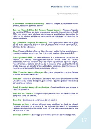 Dicionário de termos técnicos
Informática para Concursos
E
E-commerce (comércio eletrônico) - Escolha, compra e pagamento de um
produto, realizados por meio da web.
Edo ram (Extended Data Out Random Access Memory) - Tipo aperfeiçoado
de memória RAM que se alega proporcionar aumento de desempenho de até
30%, com pouco custo adicional, aumentando a velocidade de transações de
memória por eliminar estados de espera entre as execuções de comandos de
leitura seqüencial.
Ega (Enhanced Graphics Architecture) - Placa gráfica que exibe resoluções
de até 350 x 640 pixels. Superior ao CGA, mas inferior ao VGA e SUPERVGA.
EGA não é mais fabricado.
Eisa - Enhanced Industry Standard Architecture - padrão de barramento interno
dos computadores, superior ao ISA. Hoje o mais usado é o barramento PCI.
E-mail (Eletronic MAIL) - Correio eletrônico. É o endereço de um usuário na
Internet. O formato nome@provedor.com.br, indica nome do usuário
cadastrado, nome do provedor, o tipo de empresa (comercial) e país de origem,
respectivamente. Sistema para troca de mensagens entre usuários.O símbolo
arroba é apenas um caracter gráfico utilizado na separação das informações. O
mesmo que endereço eletrônico, endereço na Internet.
EMM (Expanded Memory Manager) - Programa que permite que os softwares
acessem a memória expandida.
Emoticon - Pequenos conjuntos de caracteres ASCII que pretendem transmitir
uma emoção ou estado de espírito, por exemplo :-) para expressar felicidade :-(
para expressar tristeza.
EmsS (Expanded Memory Especification) - Técnica utilizada para acessar a
memória expandida
Emulador de Terminal - Programa que permite a um microcomputador se
comportar como um terminal.
Encoding - Codificação e compressão de um arquivo.
Endereço de host - Número atribuído para identificar um host na Internet
(também chamado de endereço IP ou endereço de ponto). É geralmente
representado como quatro números entre 1 e 254 e separados por pontos. Por
ex. 192.58.107.230.
Endereço eletrônico - Endereço que identifica o usuário da Internet (e-mail).

17

 