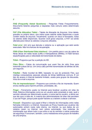 Dicionário de termos técnicos
Informática para Concursos
F
FAQ (Frequently Asked Questions) - Perguntas Feitas Frequentemente.
Documento listando perguntas e respostas mais comuns sobre determinado
assunto.
FAT (File Allocation Table) - Tabela de Alocação de Arquivos. Uma tabela,
gravada no próprio disco, que indica quais setores estão disponíveis e quais
contém dados de arquivos. Inicialmente, quando um disco é formatado, todos
os setores estão disponíveis. Quando você grava arquivos, a FAT vai sendo
alterada para indicar os setores e arquivos utilizados.
Fatal error -Um erro que derruba o sistema ou a aplicação que está sendo
executada. Não há chances de recuperação.
FDDI (Fiber Distributed Data Interface) - Um padrão para o uso de cabos de
fibras óticas em redes locais (LAN) e metropolitanas (MANs). A FDDI fornece
especificações para a velocidade de transmissão de dados.
Fdisk - Programa que faz a partição do HD.
Fibra Ótica - Cabos de comunicação que usam fios de vidro finos para
transmitir pulsos de luz. Um único cabo permite transmissões de bilhões de bits
por segundo.
FidoNet - Rede mundial de BBS, baseada no uso do protocolo Fido, que
interliga computadores pessoais através de linhas telefônicas comuns. É um
tipo de acesso à Internet bastante limitado, usada para grupos de discussão,
troca de e-mail e arquivos.
Fila de impressão/spool - Programa que controla a fila de impressão. Quem
enviou tarefas para imprimir primeiro, prioridades, etc.
Finger - Ferramenta usada na Internet para localizar usuários em sites da
Web. Retorna informações como se um usuário está conectado à rede, qual o
servidor utilizado por determinado usuário, o nome real do usuário, a última vez
que ele usou a rede etc. A maioria dos administradores de sites não permitem
o uso de Finger, porque pode ajudar hackers ou crackers a atacar o servidor.
Firewall - Dispositivo cujo papel é filtrar o trânsito de informações entre redes
fechadas (Intranet) e a Internet. Associado ao Proxy Impede que usuários não
autorizados entrem nesta rede interna, via Internet, ou que dados de um
sistema caiam na Internet, sem prévia autorização. Usa sistemas de
monitoração que olham tudo o que entra e sai do servidor e outros protocolos
de segurança. Funcionam, também, como mediadores entre grupos de trabalho
de uma emprsa.

19

 